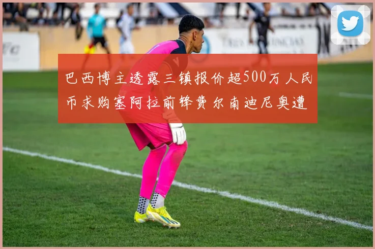 巴西博主透露三镇报价超500万人民币求购塞阿拉前锋费尔南迪尼奥遭拒绝