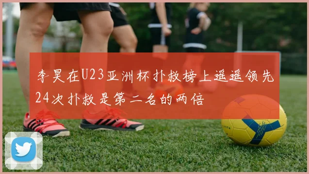 李昊在U23亚洲杯扑救榜上遥遥领先24次扑救是第二名的两倍