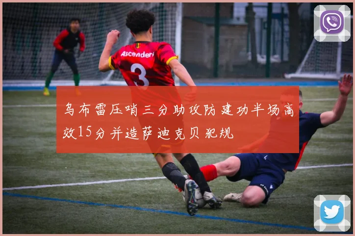 乌布雷压哨三分助攻防建功半场高效15分并造萨迪克贝犯规