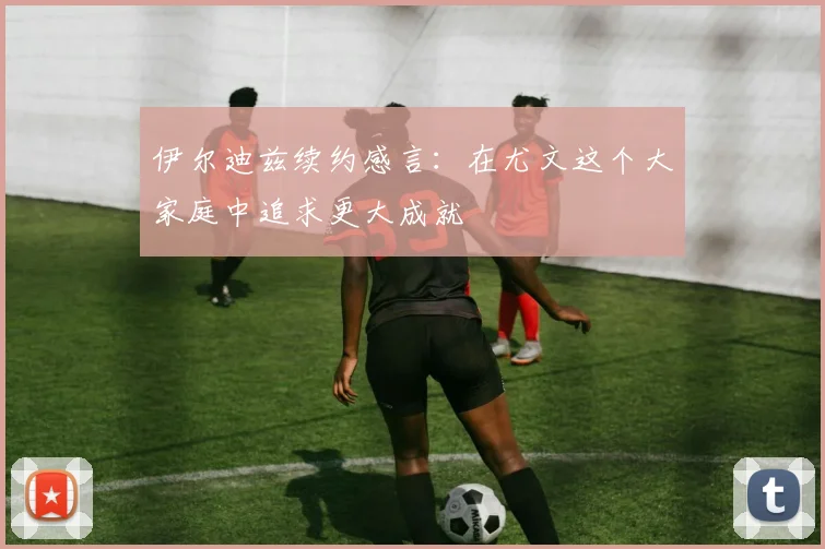 伊尔迪兹续约感言：在尤文这个大家庭中追求更大成就