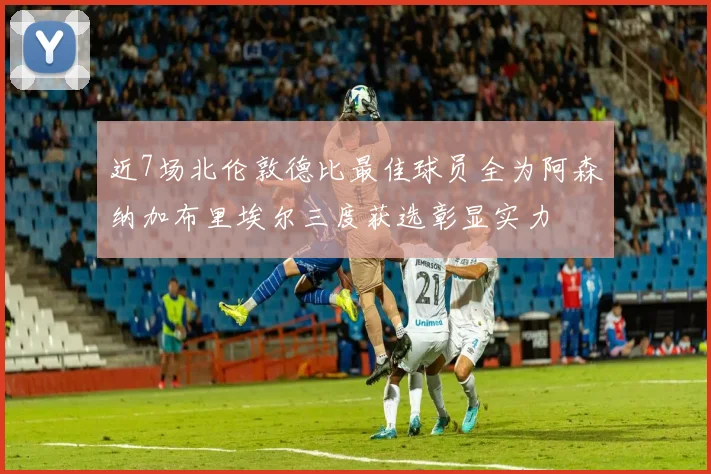 近7场北伦敦德比最佳球员全为阿森纳加布里埃尔三度获选彰显实力