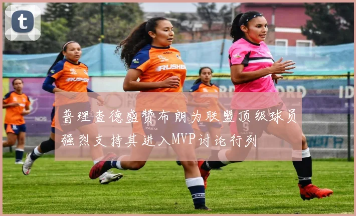 普理查德盛赞布朗为联盟顶级球员强烈支持其进入MVP讨论行列