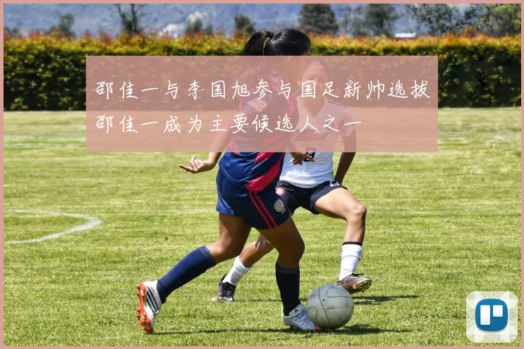 邵佳一与李国旭参与国足新帅选拔邵佳一成为主要候选人之一