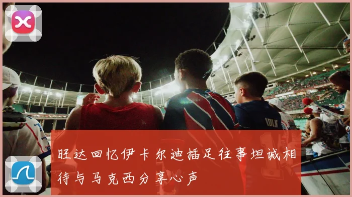旺达回忆伊卡尔迪插足往事坦诚相待与马克西分享心声