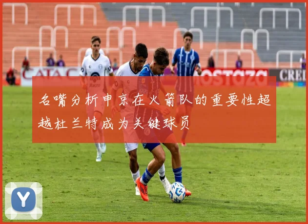 名嘴分析申京在火箭队的重要性超越杜兰特成为关键球员