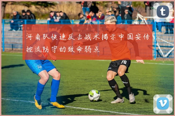 河南队快速反击战术揭示中国安传控流防守的致命弱点