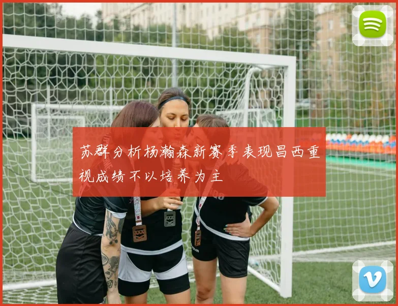 苏群分析杨瀚森新赛季表现昌西重视成绩不以培养为主