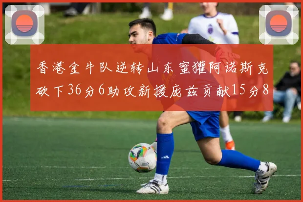 香港金牛队逆转山东蜜獾阿诺斯克砍下36分6助攻新援庞兹贡献15分8篮板9助攻