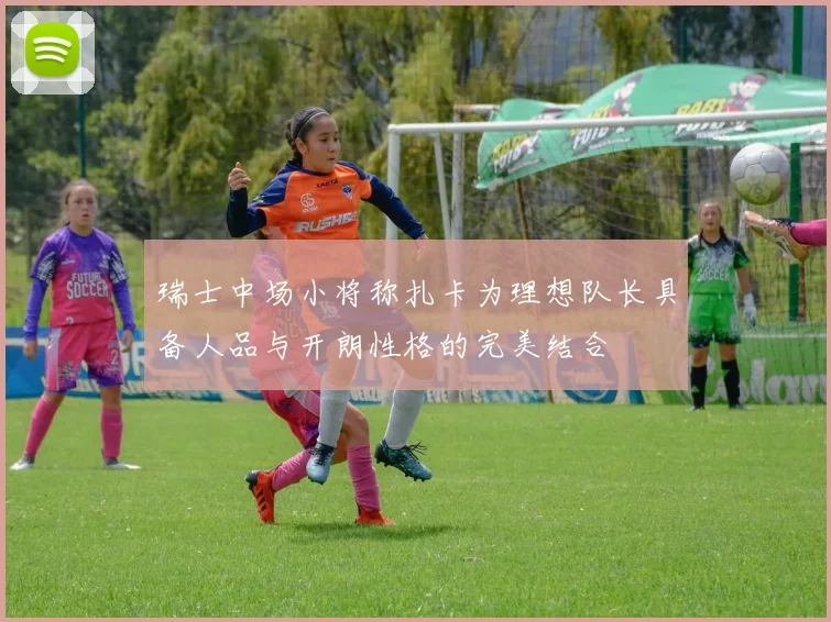 瑞士中场小将称扎卡为理想队长具备人品与开朗性格的完美结合