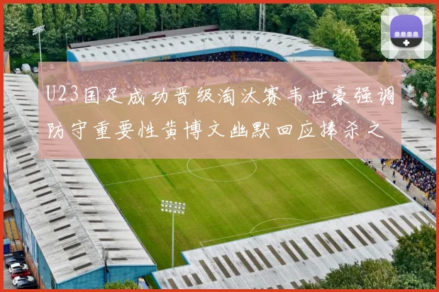 U23国足成功晋级淘汰赛韦世豪强调防守重要性黄博文幽默回应捧杀之说