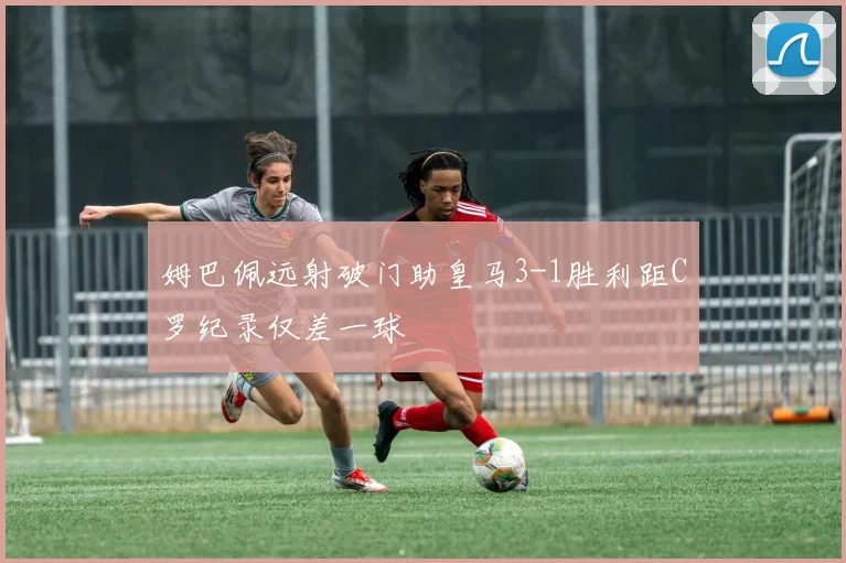 姆巴佩远射破门助皇马3-1胜利距C罗纪录仅差一球