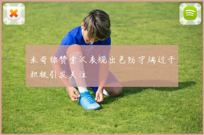 米奇称赞索汉表现出色防守端过于积极引发关注