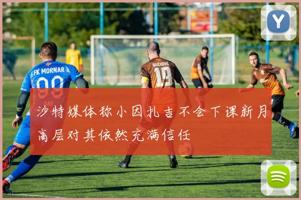 沙特媒体称小因扎吉不会下课新月高层对其依然充满信任