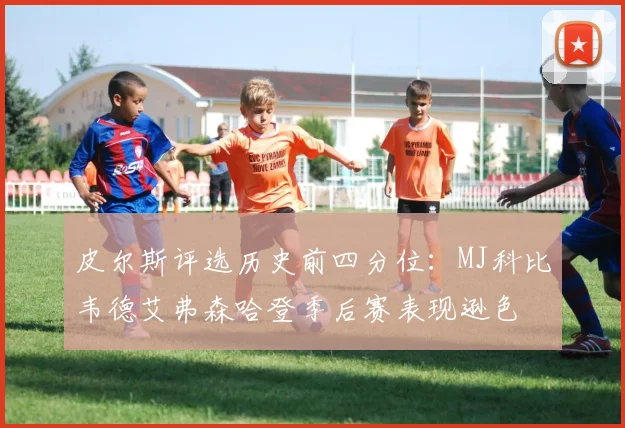 皮尔斯评选历史前四分位：MJ科比韦德艾弗森哈登季后赛表现逊色