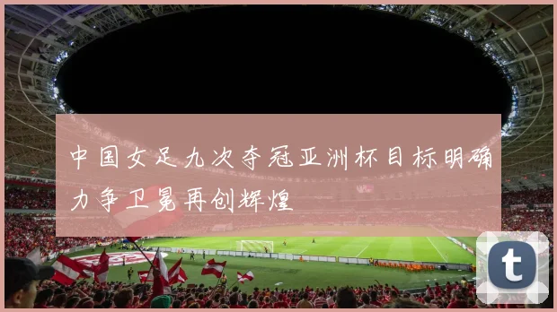 中国女足九次夺冠亚洲杯目标明确力争卫冕再创辉煌