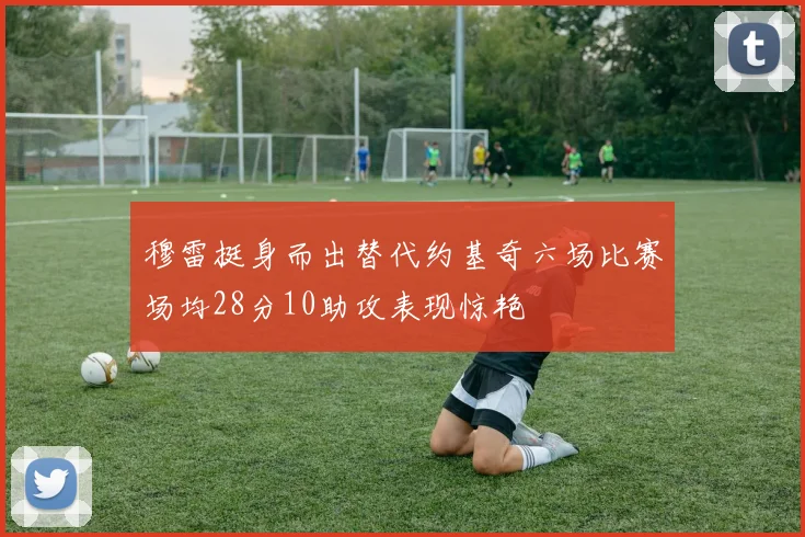 穆雷挺身而出替代约基奇六场比赛场均28分10助攻表现惊艳