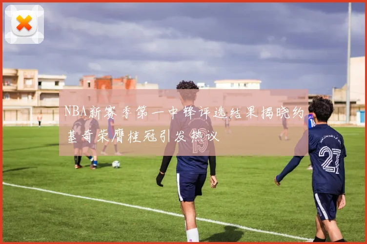 NBA新赛季第一中锋评选结果揭晓约基奇荣膺桂冠引发热议