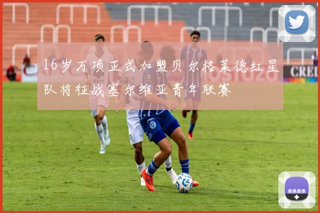 16岁万项正式加盟贝尔格莱德红星队将征战塞尔维亚青年联赛