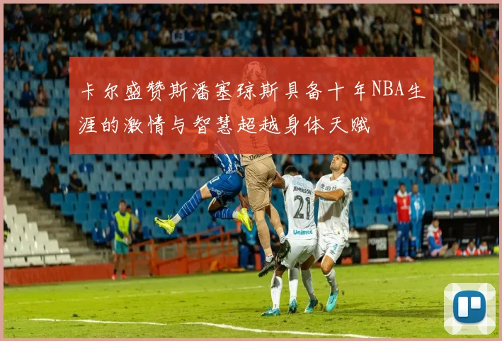 卡尔盛赞斯潘塞琼斯具备十年NBA生涯的激情与智慧超越身体天赋