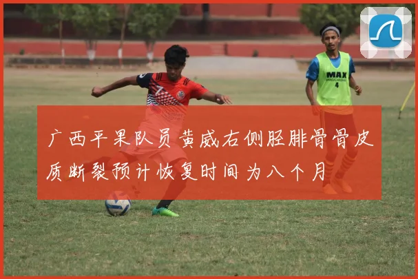 广西平果队员黄威右侧胫腓骨骨皮质断裂预计恢复时间为八个月