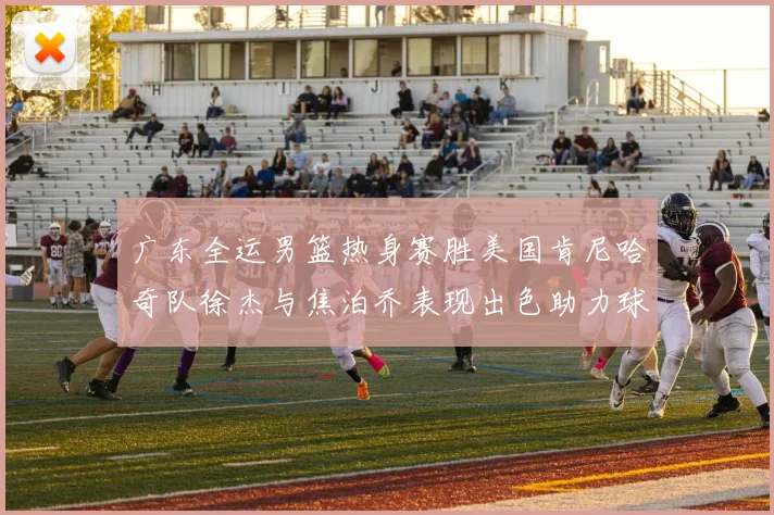 广东全运男篮热身赛胜美国肯尼哈奇队徐杰与焦泊乔表现出色助力球队取胜