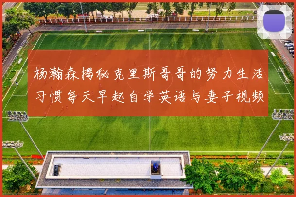 杨瀚森揭秘克里斯哥哥的努力生活习惯每天早起自学英语与妻子视频通话