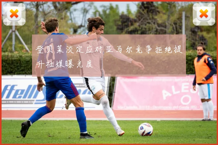 登贝莱淡定应对亚马尔竞争拒绝提升社媒曝光度