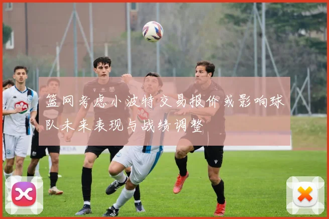篮网考虑小波特交易报价或影响球队未来表现与战绩调整