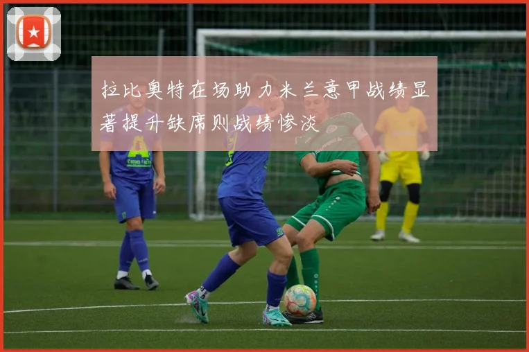 拉比奥特在场助力米兰意甲战绩显著提升缺席则战绩惨淡