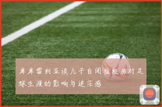 库库雷利亚谈儿子自闭症经历对足球生涯的影响与迷茫感