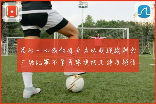 团结一心我们将全力以赴迎战剩余三场比赛不辜负球迷的支持与期待