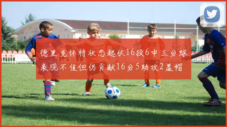 德里克怀特状态起伏16投6中三分球表现不佳但仍贡献16分5助攻2盖帽