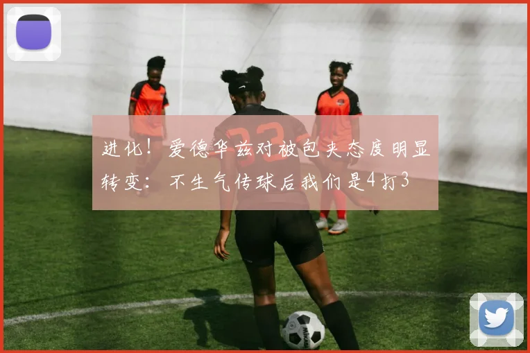 进化！爱德华兹对被包夹态度明显转变：不生气传球后我们是4打3