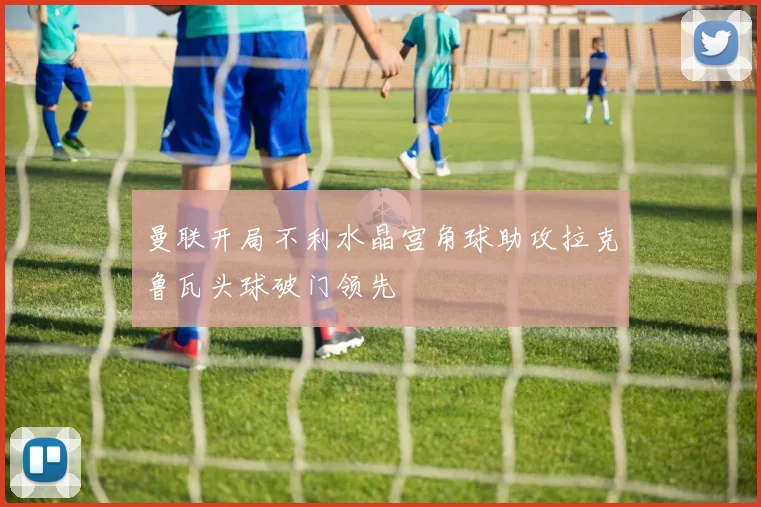 曼联开局不利水晶宫角球助攻拉克鲁瓦头球破门领先