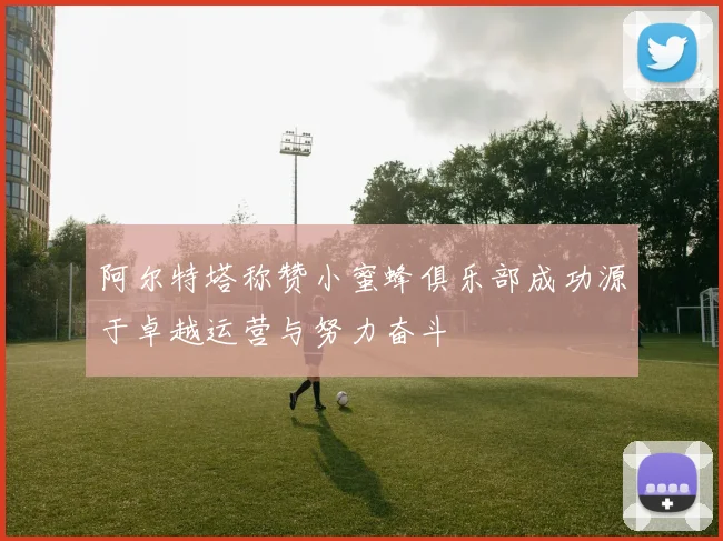 阿尔特塔称赞小蜜蜂俱乐部成功源于卓越运营与努力奋斗