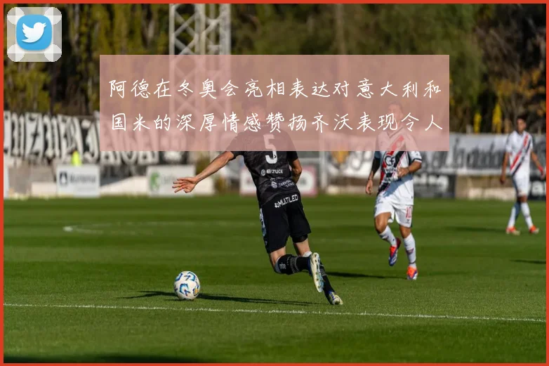 阿德在冬奥会亮相表达对意大利和国米的深厚情感赞扬齐沃表现令人惊喜