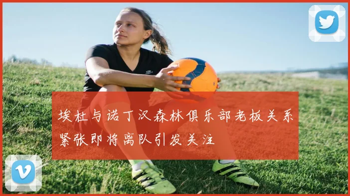 埃杜与诺丁汉森林俱乐部老板关系紧张即将离队引发关注