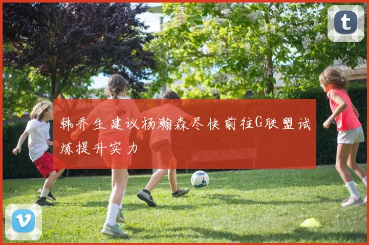 韩乔生建议杨瀚森尽快前往G联盟试炼提升实力