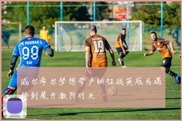 威尔希尔梦想带卢顿征战英冠或遇热刺展开激烈对决
