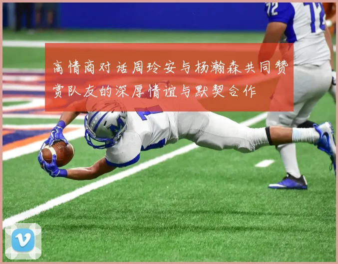 高情商对话周玲安与杨瀚森共同赞赏队友的深厚情谊与默契合作