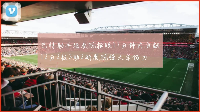 巴特勒半场表现抢眼17分钟内贡献12分2板3助2断展现强大杀伤力