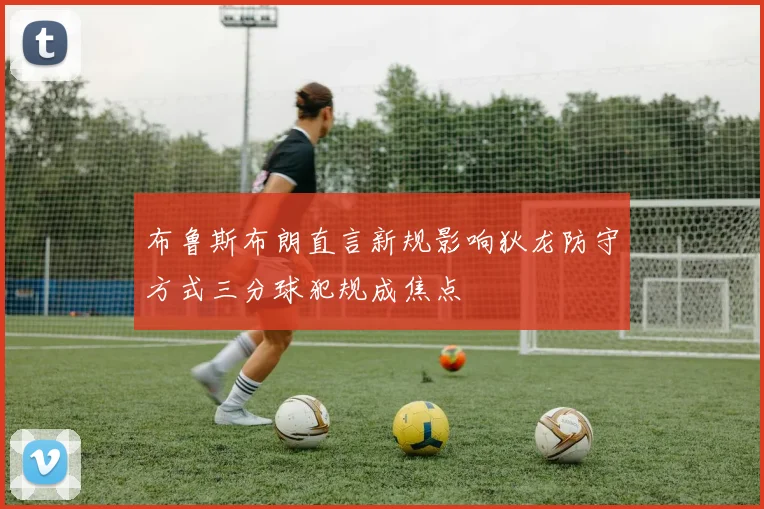 布鲁斯布朗直言新规影响狄龙防守方式三分球犯规成焦点