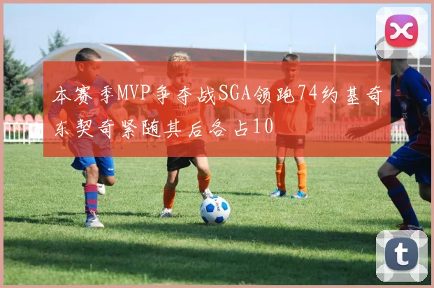 本赛季MVP争夺战SGA领跑74约基奇东契奇紧随其后各占10
