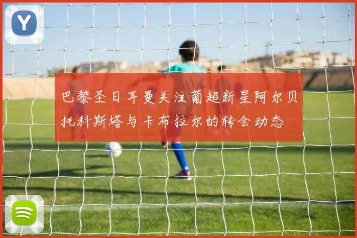 巴黎圣日耳曼关注葡超新星阿尔贝托科斯塔与卡布拉尔的转会动态