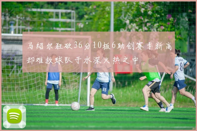 马绍尔狂砍36分10板6助创赛季新高却难救球队于水深火热之中