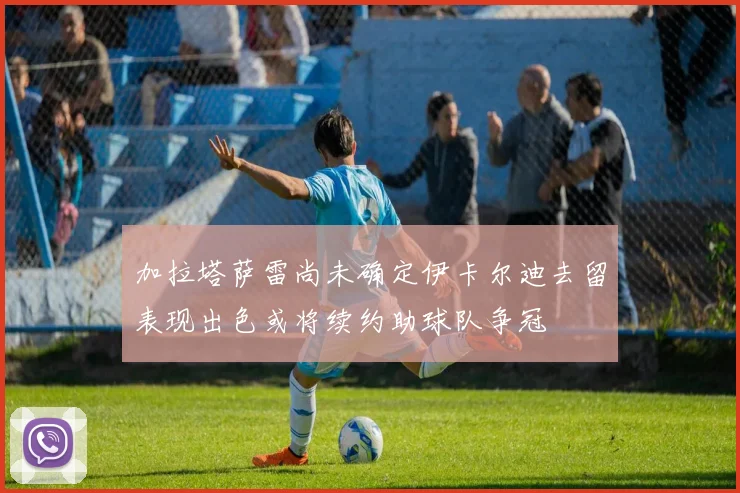 加拉塔萨雷尚未确定伊卡尔迪去留表现出色或将续约助球队争冠